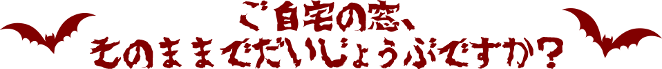 ご自宅の窓、そのままでだいじょうぶですか？